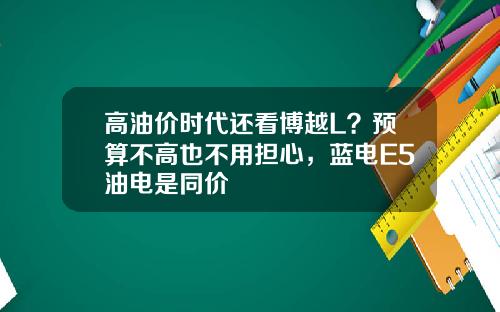 高油价时代还看博越L？预算不高也不用担心，蓝电E5油电是同价
