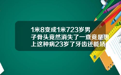 1米8变成1米723岁男子骨头竟然消失了一查竟是患上这种病23岁了牙齿还能矫正吗