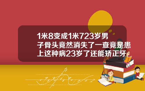 1米8变成1米723岁男子骨头竟然消失了一查竟是患上这种病23岁了还能矫正牙齿吗图片