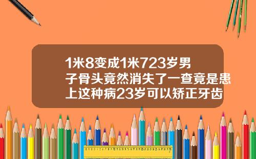 1米8变成1米723岁男子骨头竟然消失了一查竟是患上这种病23岁可以矫正牙齿吗需要多少钱