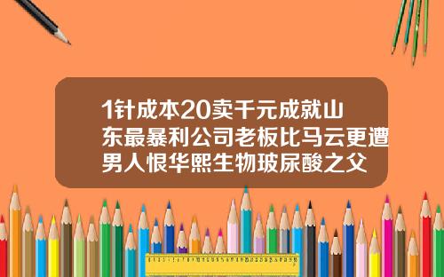 1针成本20卖千元成就山东最暴利公司老板比马云更遭男人恨华熙生物玻尿酸之父