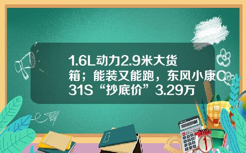 1.6L动力2.9米大货箱；能装又能跑，东风小康C31S“抄底价”3.29万！