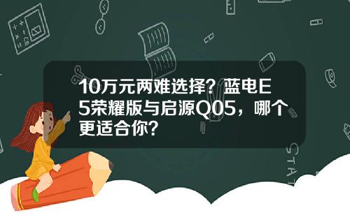 10万元两难选择？蓝电E5荣耀版与启源Q05，哪个更适合你？