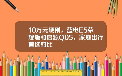 10万元硬刚，蓝电E5荣耀版和启源Q05，家庭出行首选对比