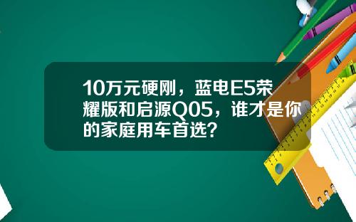 10万元硬刚，蓝电E5荣耀版和启源Q05，谁才是你的家庭用车首选？