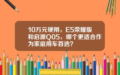 10万元硬刚，E5荣耀版和启源Q05，哪个更适合作为家庭用车首选？