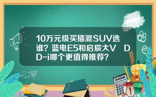 10万元级买插混SUV选谁？蓝电E5和启辰大V DD-i哪个更值得推荐？