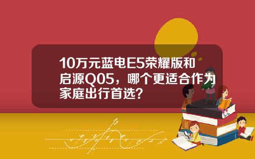 10万元蓝电E5荣耀版和启源Q05，哪个更适合作为家庭出行首选？