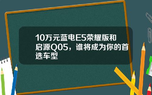10万元蓝电E5荣耀版和启源Q05，谁将成为你的首选车型