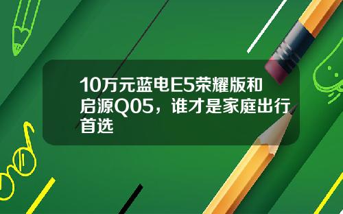 10万元蓝电E5荣耀版和启源Q05，谁才是家庭出行首选