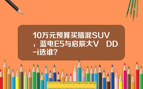 10万元预算买插混SUV，蓝电E5与启辰大V DD-i选谁？