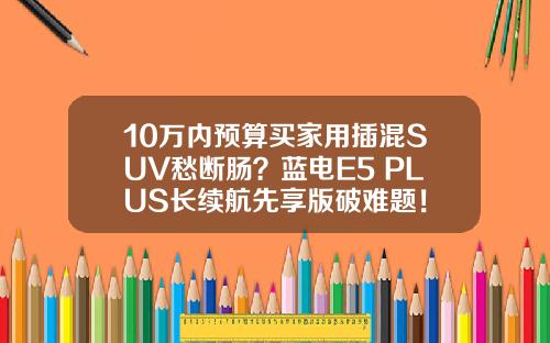 10万内预算买家用插混SUV愁断肠？蓝电E5 PLUS长续航先享版破难题！