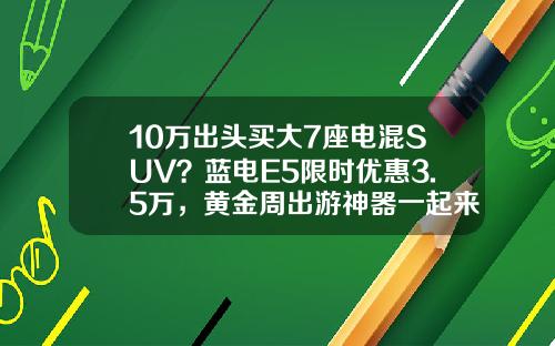 10万出头买大7座电混SUV？蓝电E5限时优惠3.5万，黄金周出游神器一起来了解一下