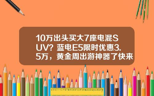 10万出头买大7座电混SUV？蓝电E5限时优惠3.5万，黄金周出游神器了快来解一下吧