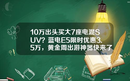 10万出头买大7座电混SUV？蓝电E5限时优惠3.5万，黄金周出游神器快来了解一下
