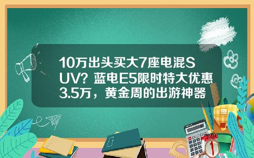 10万出头买大7座电混SUV？蓝电E5限时特大优惠3.5万，黄金周的出游神器了解一下 