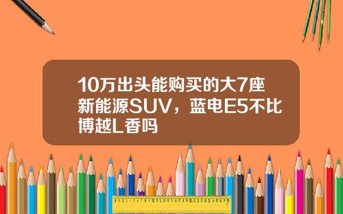 10万出头能购买的大7座新能源SUV，蓝电E5不比博越L香吗