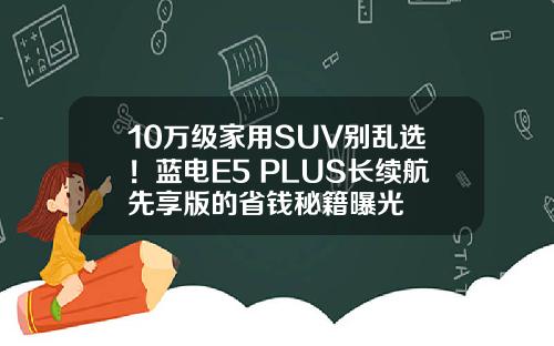 10万级家用SUV别乱选！蓝电E5 PLUS长续航先享版的省钱秘籍曝光