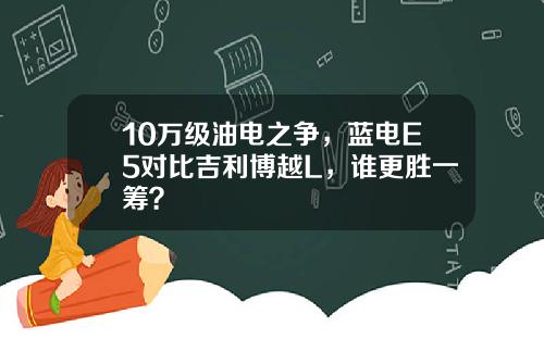 10万级油电之争，蓝电E5对比吉利博越L，谁更胜一筹？
