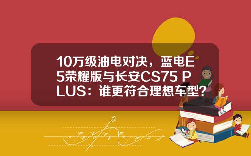 10万级油电对决，蓝电E5荣耀版与长安CS75 PLUS：谁更符合理想车型？