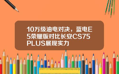 10万级油电对决，蓝电E5荣耀版对比长安CS75 PLUS展现实力