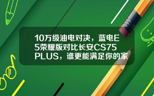 10万级油电对决，蓝电E5荣耀版对比长安CS75 PLUS，谁更能满足你的家用需求？