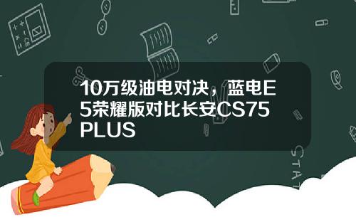 10万级油电对决，蓝电E5荣耀版对比长安CS75 PLUS