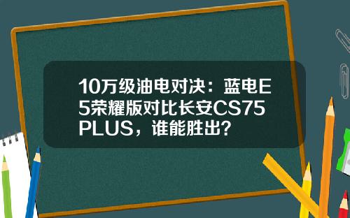 10万级油电对决：蓝电E5荣耀版对比长安CS75 PLUS，谁能胜出？