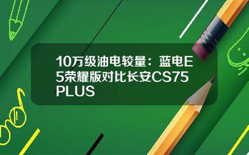 10万级油电较量：蓝电E5荣耀版对比长安CS75 PLUS