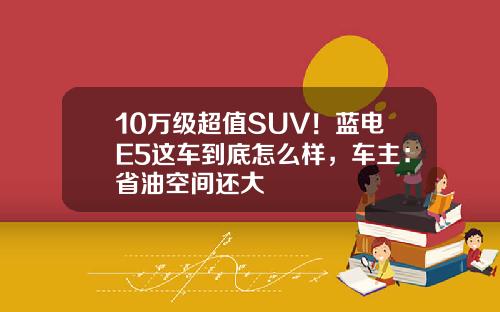 10万级超值SUV！蓝电E5这车到底怎么样，车主：省油空间还大