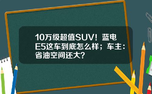 10万级超值SUV！蓝电E5这车到底怎么样；车主：省油空间还大？