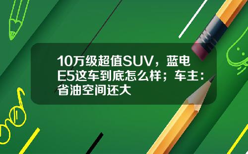 10万级超值SUV，蓝电E5这车到底怎么样；车主：省油空间还大