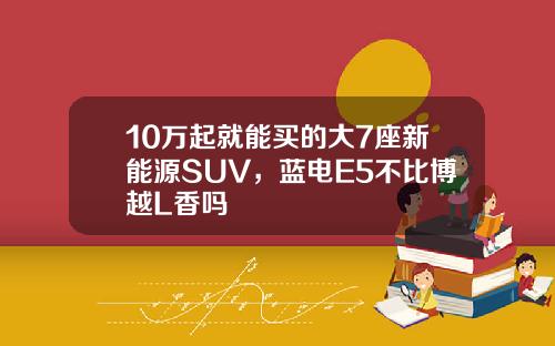 10万起就能买的大7座新能源SUV，蓝电E5不比博越L香吗