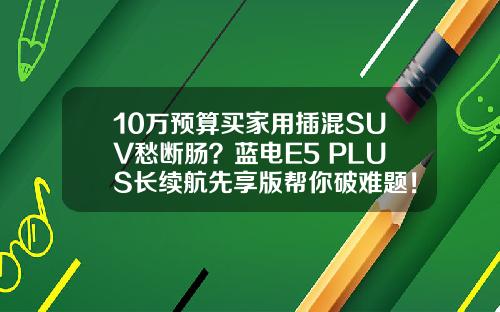 10万预算买家用插混SUV愁断肠？蓝电E5 PLUS长续航先享版帮你破难题！