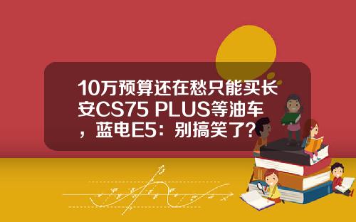 10万预算还在愁只能买长安CS75 PLUS等油车，蓝电E5：别搞笑了？