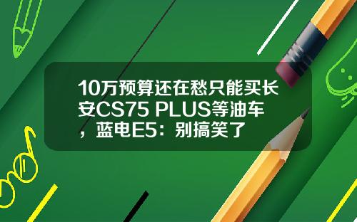 10万预算还在愁只能买长安CS75 PLUS等油车，蓝电E5：别搞笑了