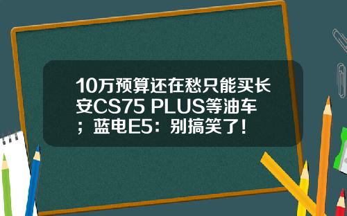 10万预算还在愁只能买长安CS75 PLUS等油车；蓝电E5：别搞笑了！