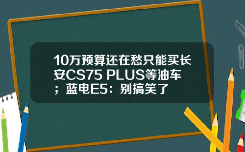 10万预算还在愁只能买长安CS75 PLUS等油车；蓝电E5：别搞笑了