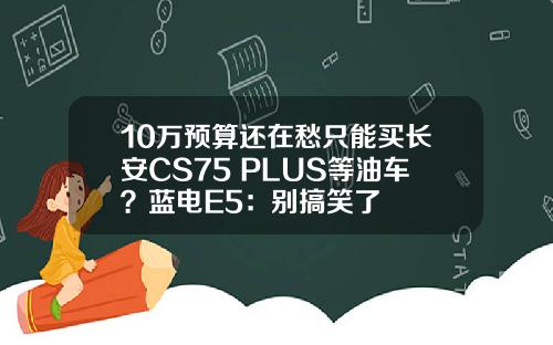 10万预算还在愁只能买长安CS75 PLUS等油车？蓝电E5：别搞笑了