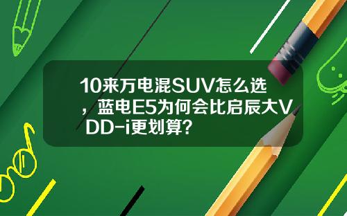 10来万电混SUV怎么选，蓝电E5为何会比启辰大V DD-i更划算？