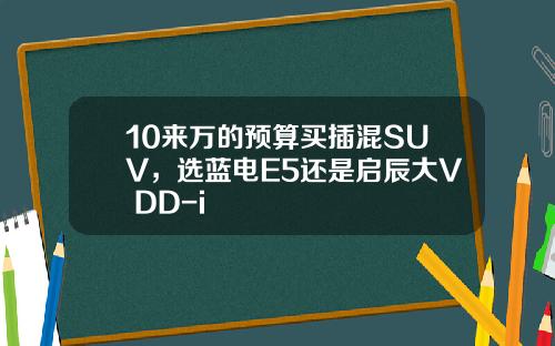 10来万的预算买插混SUV，选蓝电E5还是启辰大V DD-i