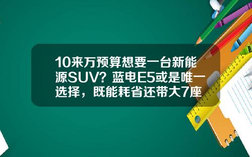 10来万预算想要一台新能源SUV？蓝电E5或是唯一选择，既能耗省还带大7座