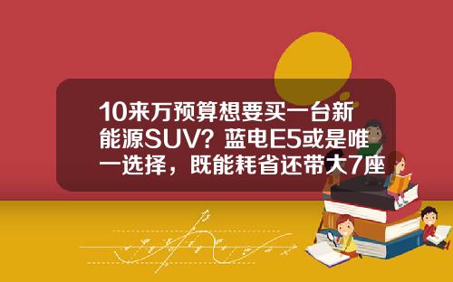 10来万预算想要买一台新能源SUV？蓝电E5或是唯一选择，既能耗省还带大7座