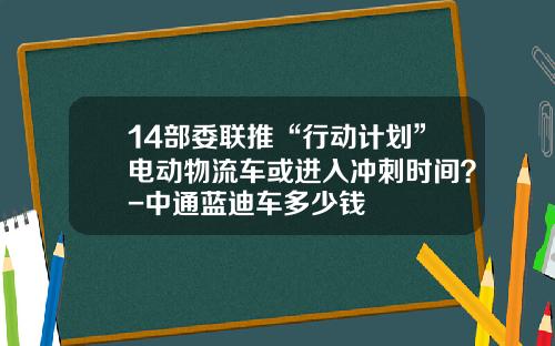 14部委联推“行动计划”电动物流车或进入冲刺时间？-中通蓝迪车多少钱