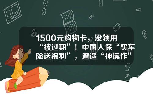 1500元购物卡，没领用“被过期”！中国人保“买车险送福利”，遭遇“神操作”-人保车险活动优惠多少