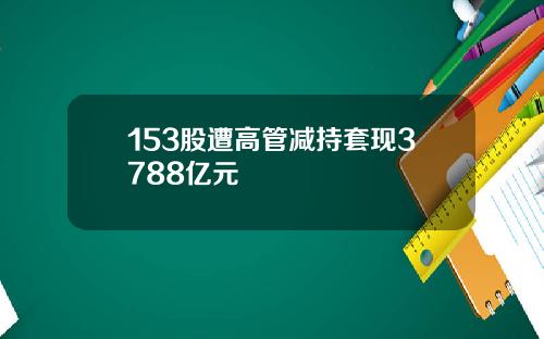 153股遭高管减持套现3788亿元