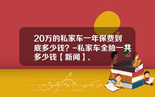 20万的私家车一年保费到底多少钱？-私家车全险一共多少钱【新闻】.