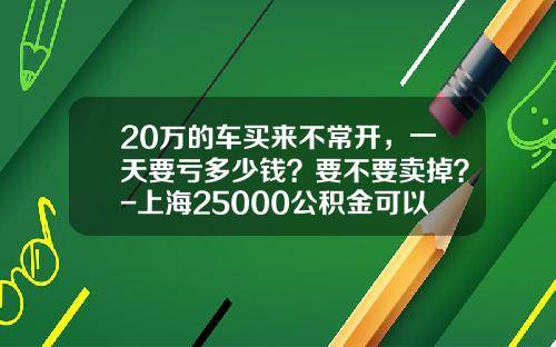 20万的车买来不常开，一天要亏多少钱？要不要卖掉？-上海25000公积金可以贷款多少万【新闻】.