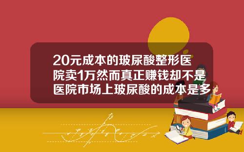 20元成本的玻尿酸整形医院卖1万然而真正赚钱却不是医院市场上玻尿酸的成本是多少