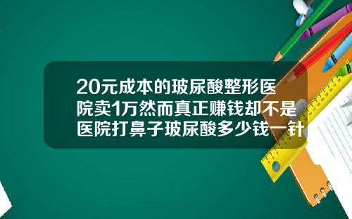 20元成本的玻尿酸整形医院卖1万然而真正赚钱却不是医院打鼻子玻尿酸多少钱一针